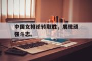 半岛体育-中国女排逆转取胜，展现顽强斗志。