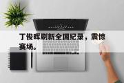 半岛体育官网-丁俊晖刷新全国纪录，震惊赛场。