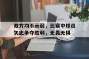 半岛体育APP-双方均不示弱，比赛中球员矢志争夺胜利，无畏无惧