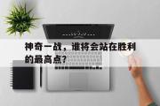 半岛体育注册网址-神奇一战，谁将会站在胜利的最高点？