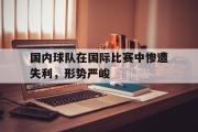 半岛体育注册网址-国内球队在国际比赛中惨遭失利，形势严峻