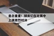半岛体育官网-悬念重重！球员们在比赛中上演激烈对决