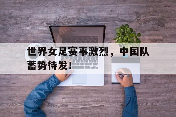世界女足赛事激烈，中国队蓄势待发！